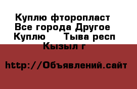 Куплю фторопласт - Все города Другое » Куплю   . Тыва респ.,Кызыл г.